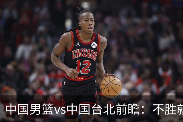 中国男篮vs中国台北前瞻：不胜就彻底出局，再战归化中锋已无退路
