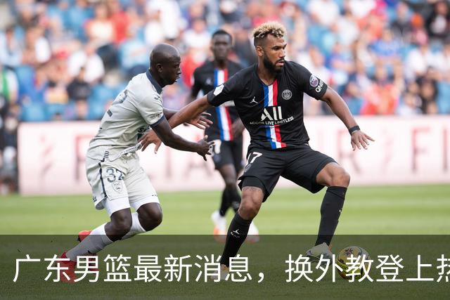 广东男篮最新消息，换外教登上热搜 胡明轩回应网暴 U21奖项大丰收