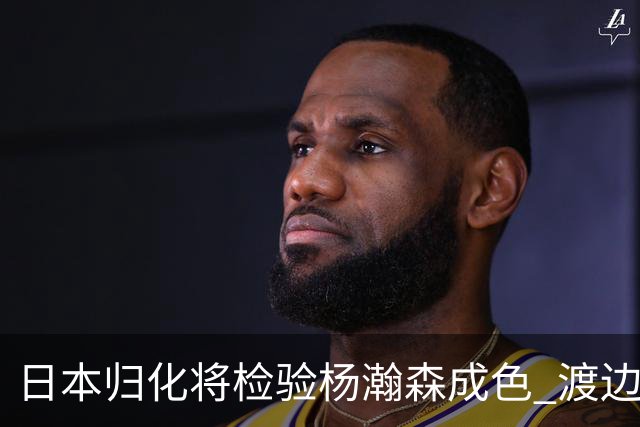 日本归化将检验杨瀚森成色 渡边：有实力击败中国男篮