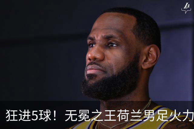 狂进5球！无冕之王荷兰男足火力猛，打爆五星巴西剑指世界杯冠军？